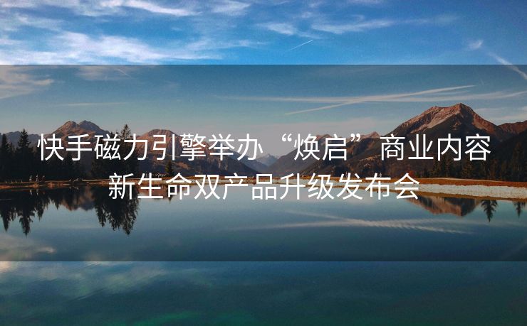 快手磁力引擎举办“焕启”商业内容新生命双产品升级发布会