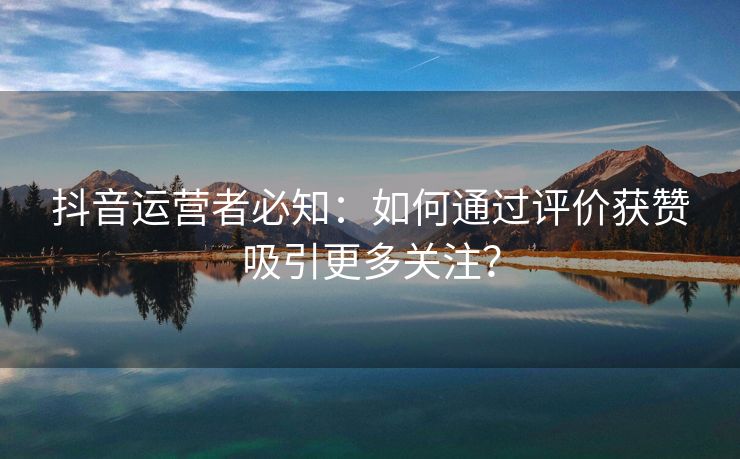 抖音运营者必知：如何通过评价获赞吸引更多关注？