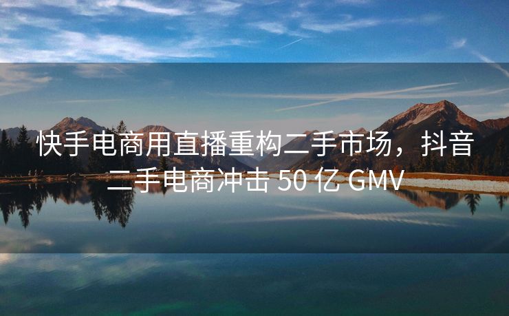 快手电商用直播重构二手市场，抖音二手电商冲击 50 亿 GMV