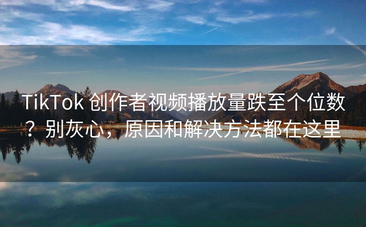 TikTok 创作者视频播放量跌至个位数？别灰心，原因和解决方法都在这里