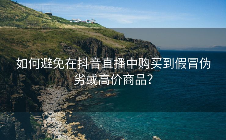 如何避免在抖音直播中购买到假冒伪劣或高价商品？