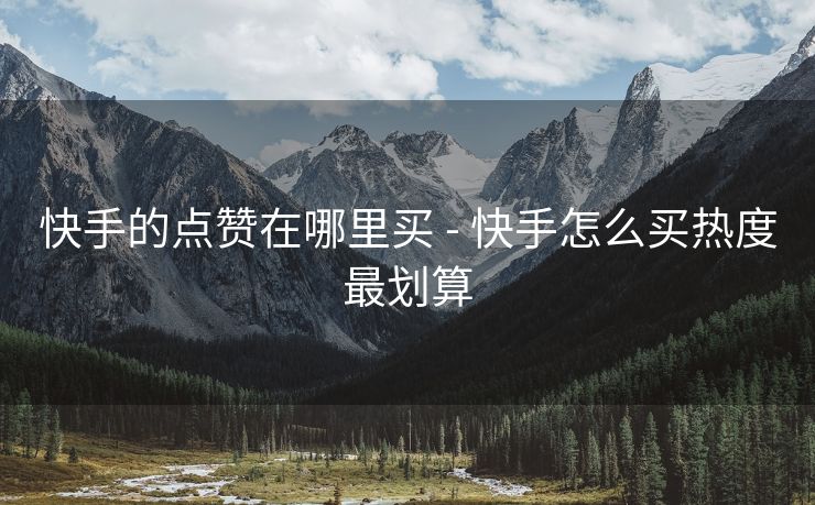 快手的点赞在哪里买 - 快手怎么买热度最划算