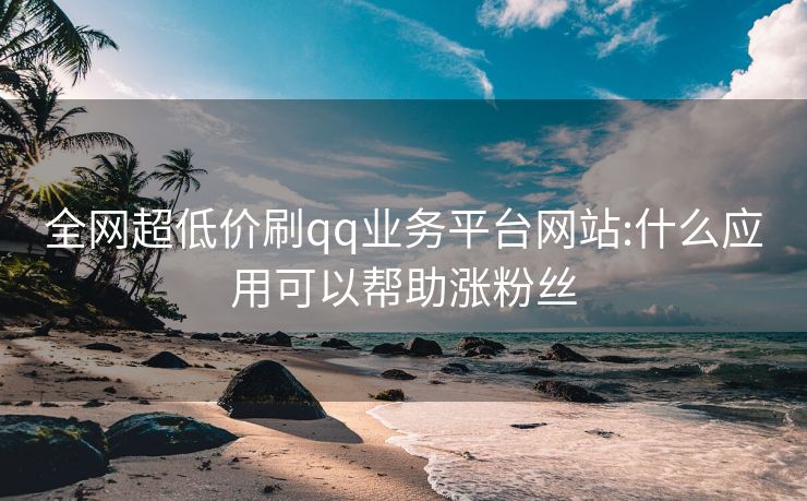 全网超低价刷qq业务平台网站:什么应用可以帮助涨粉丝