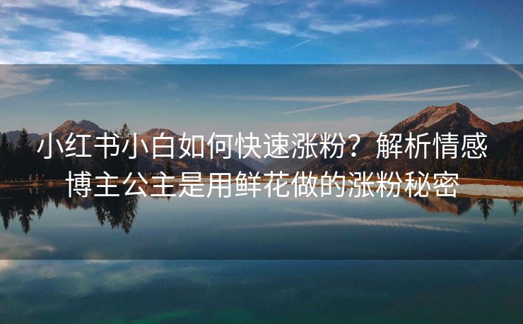 小红书小白如何快速涨粉？解析情感博主公主是用鲜花做的涨粉秘密