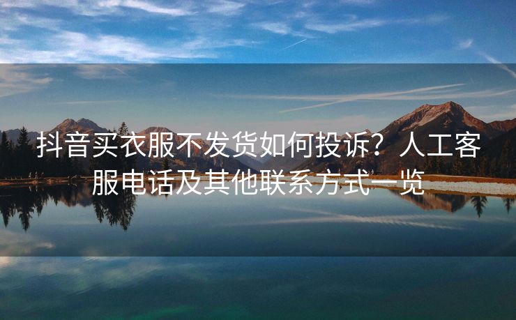 抖音买衣服不发货如何投诉？人工客服电话及其他联系方式一览