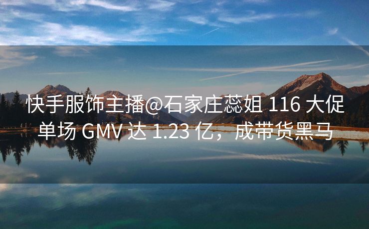 快手服饰主播@石家庄蕊姐 116 大促单场 GMV 达 1.23 亿，成带货黑马