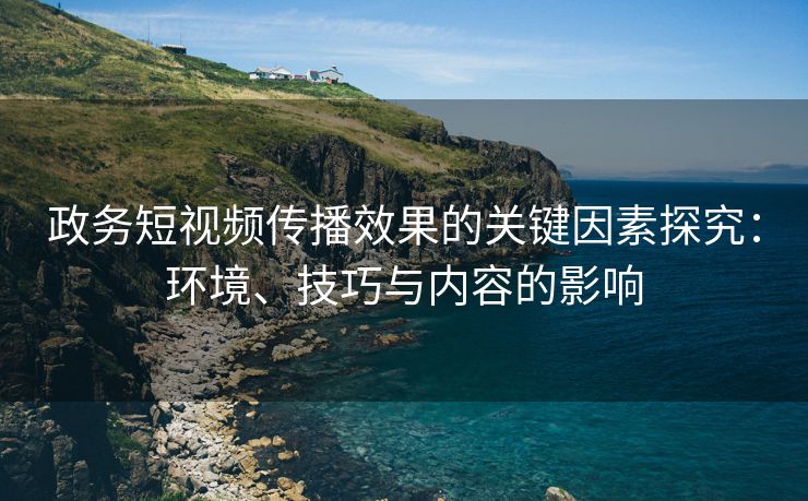 政务短视频传播效果的关键因素探究：环境、技巧与内容的影响