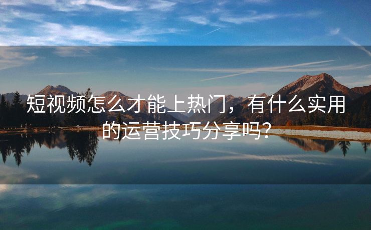 短视频怎么才能上热门，有什么实用的运营技巧分享吗？