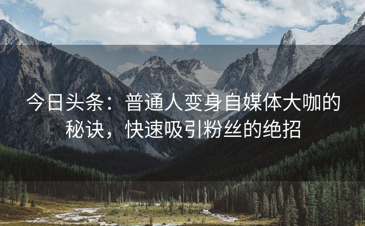 今日头条：普通人变身自媒体大咖的秘诀，快速吸引粉丝的绝招