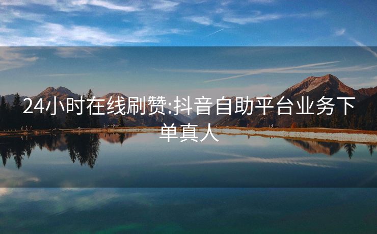 24小时在线刷赞:抖音自助平台业务下单真人