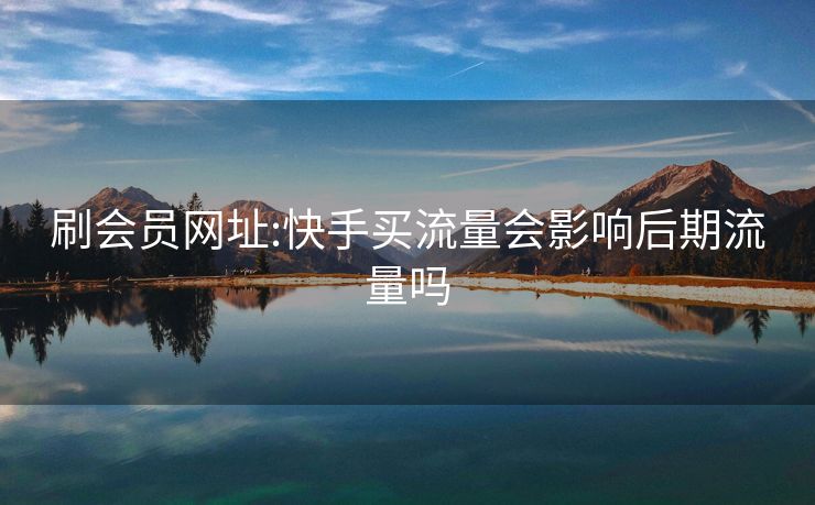 刷会员网址:快手买流量会影响后期流量吗
