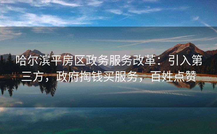 哈尔滨平房区政务服务改革：引入第三方，政府掏钱买服务，百姓点赞