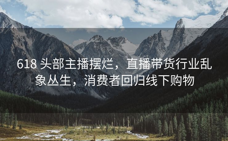 618 头部主播摆烂，直播带货行业乱象丛生，消费者回归线下购物