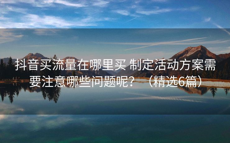 抖音买流量在哪里买 制定活动方案需要注意哪些问题呢？（精选6篇）