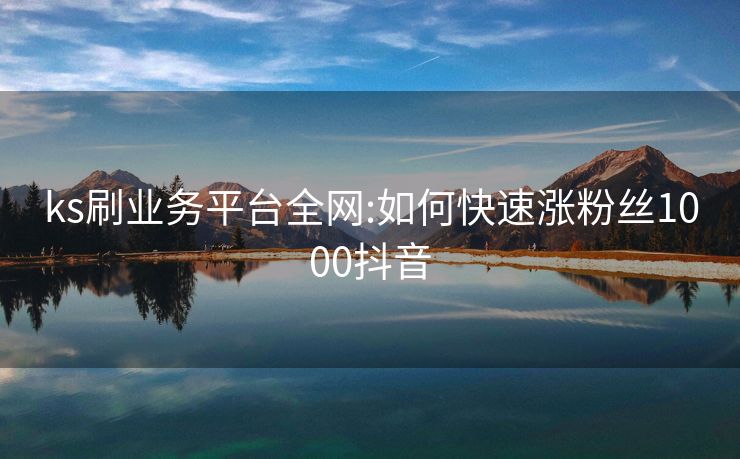 ks刷业务平台全网:如何快速涨粉丝1000抖音