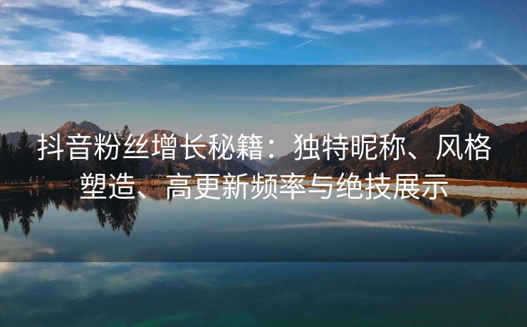 抖音粉丝增长秘籍：独特昵称、风格塑造、高更新频率与绝技展示