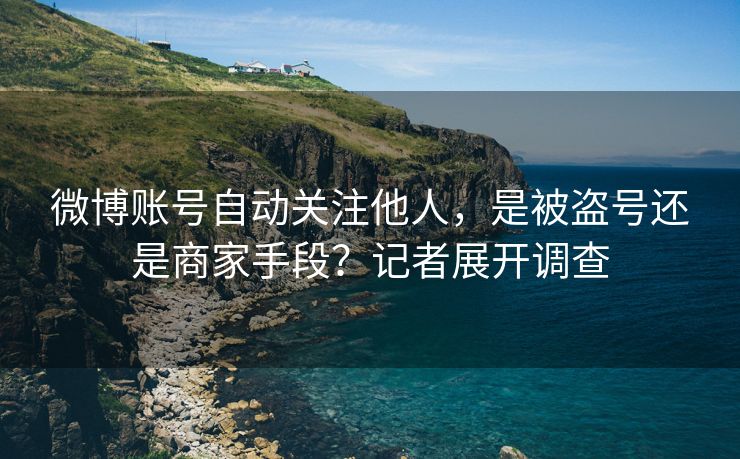 微博账号自动关注他人，是被盗号还是商家手段？记者展开调查