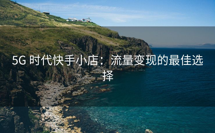 5G 时代快手小店：流量变现的最佳选择