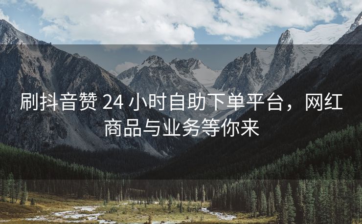 刷抖音赞 24 小时自助下单平台，网红商品与业务等你来
