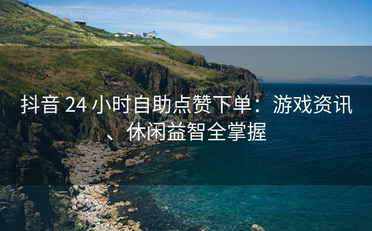 抖音 24 小时自助点赞下单：游戏资讯、休闲益智全掌握