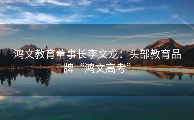 鸿文教育董事长李文龙：头部教育品牌“鸿文高考”