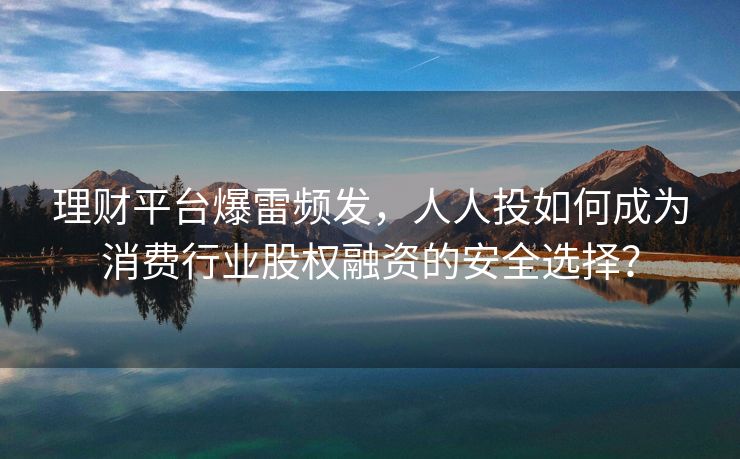 理财平台爆雷频发，人人投如何成为消费行业股权融资的安全选择？