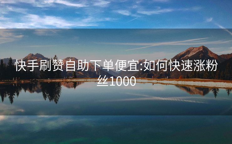 快手刷赞自助下单便宜:如何快速涨粉丝1000