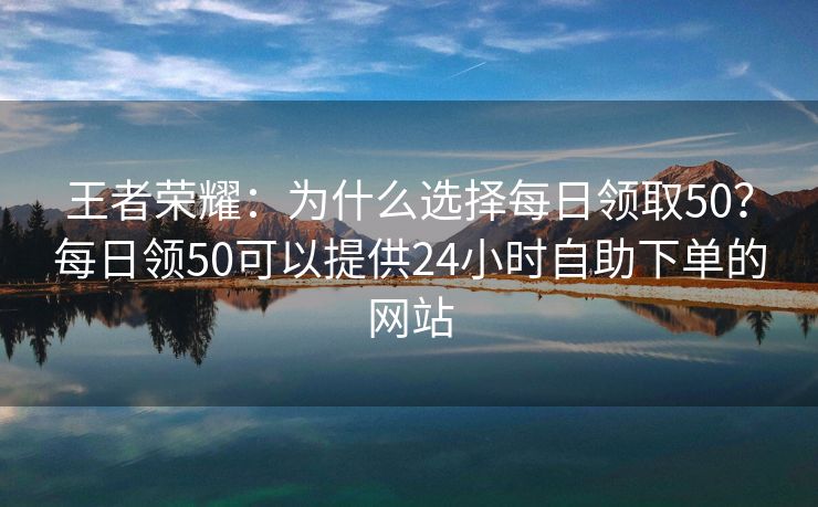 王者荣耀：为什么选择每日领取50？每日领50可以提供24小时自助下单的网站