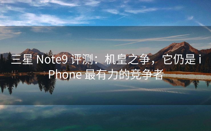 三星 Note9 评测：机皇之争，它仍是 iPhone 最有力的竞争者