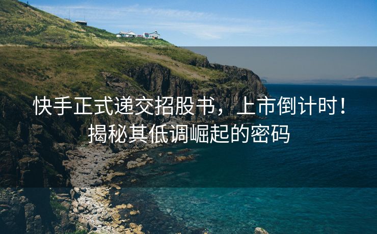 快手正式递交招股书，上市倒计时！揭秘其低调崛起的密码