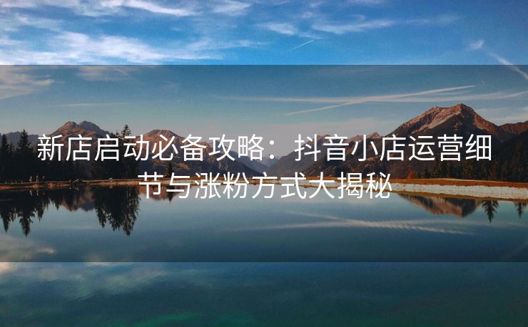 新店启动必备攻略：抖音小店运营细节与涨粉方式大揭秘