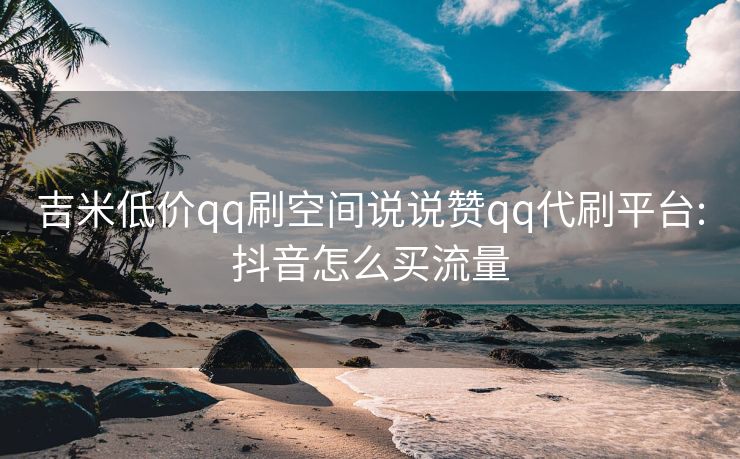 吉米低价qq刷空间说说赞qq代刷平台:抖音怎么买流量