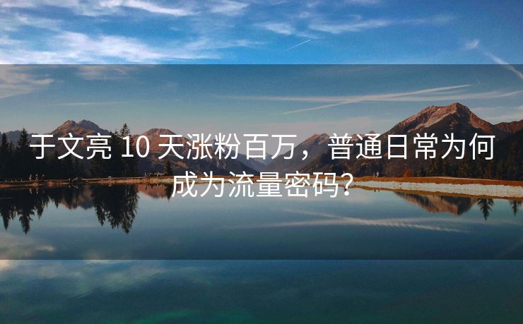 于文亮 10 天涨粉百万，普通日常为何成为流量密码？