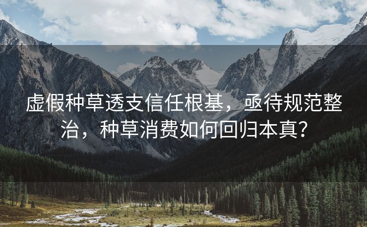 虚假种草透支信任根基，亟待规范整治，种草消费如何回归本真？