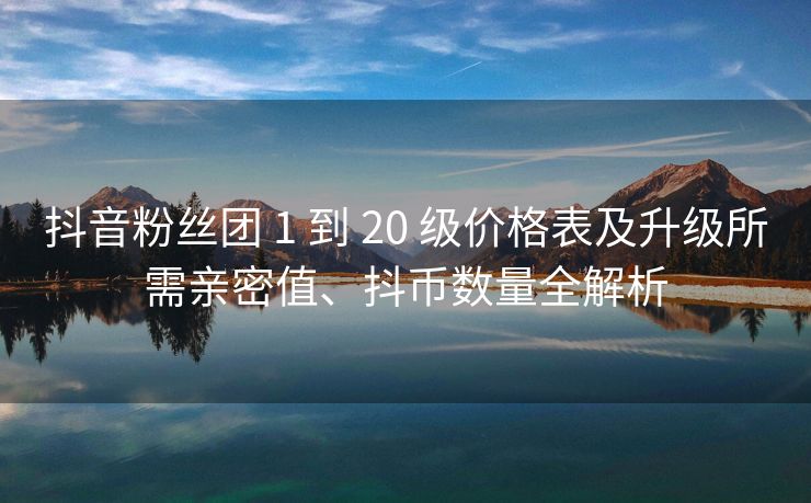 抖音粉丝团 1 到 20 级价格表及升级所需亲密值、抖币数量全解析