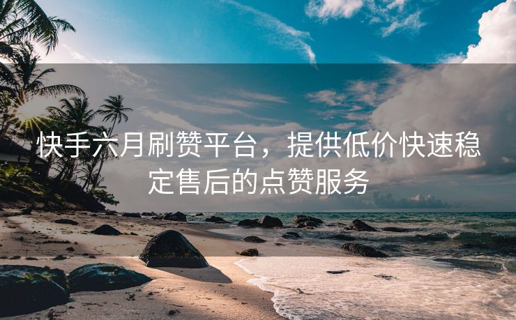 快手六月刷赞平台，提供低价快速稳定售后的点赞服务