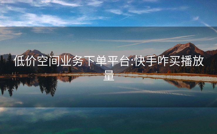 低价空间业务下单平台:快手咋买播放量