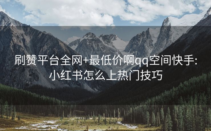 刷赞平台全网+最低价啊qq空间快手:小红书怎么上热门技巧