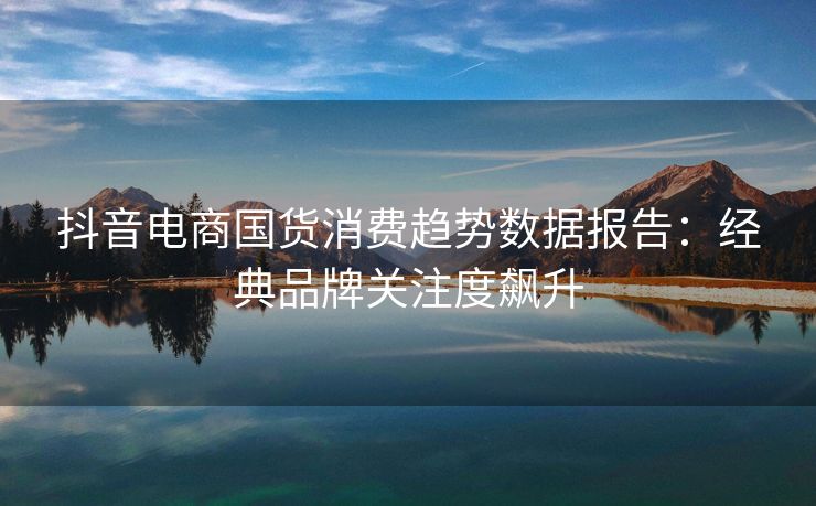 抖音电商国货消费趋势数据报告：经典品牌关注度飙升