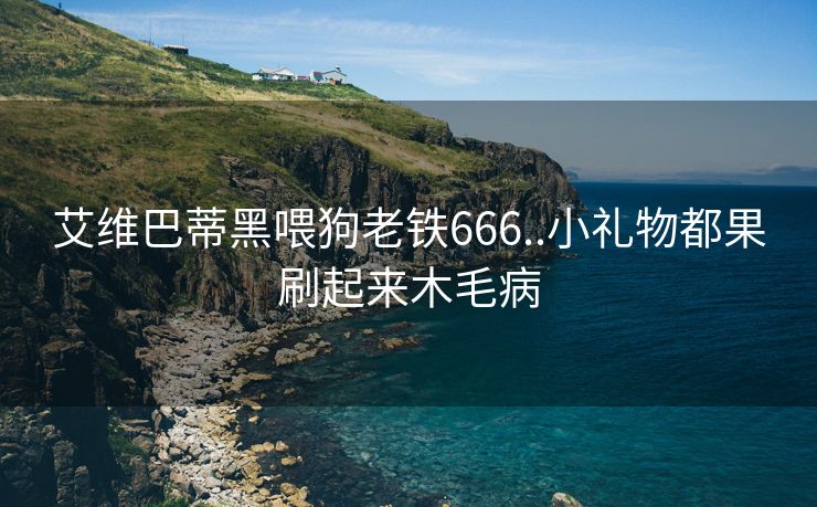 艾维巴蒂黑喂狗老铁666..小礼物都果刷起来木毛病