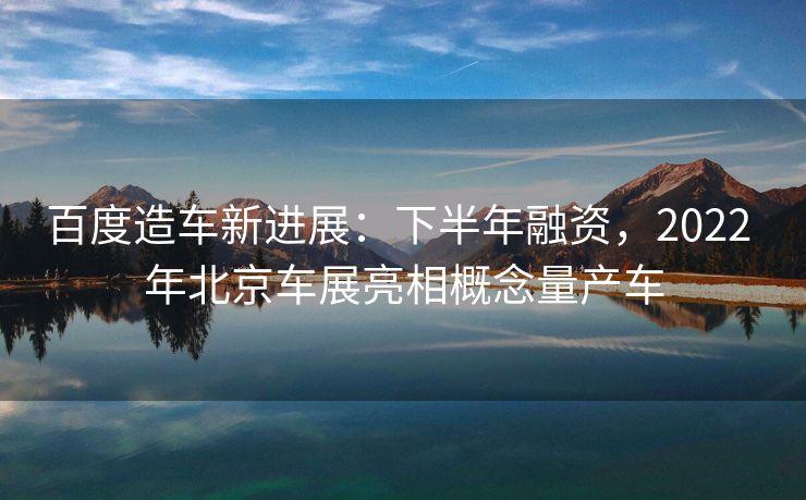 百度造车新进展：下半年融资，2022 年北京车展亮相概念量产车