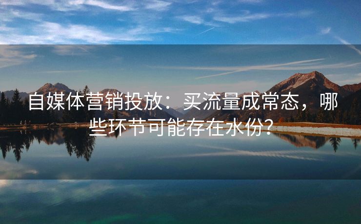 自媒体营销投放：买流量成常态，哪些环节可能存在水份？