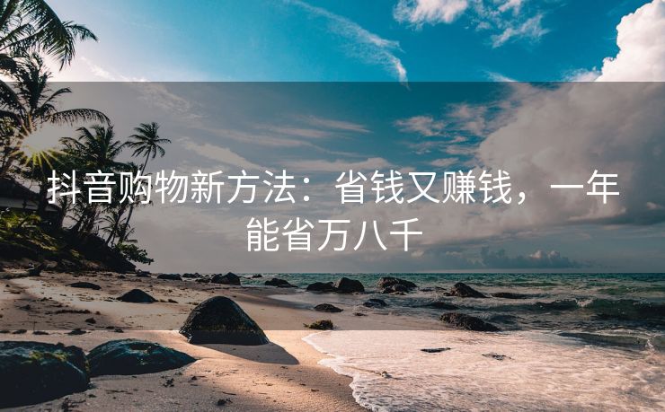 抖音购物新方法：省钱又赚钱，一年能省万八千