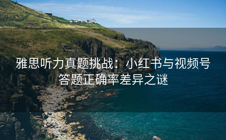 雅思听力真题挑战：小红书与视频号答题正确率差异之谜