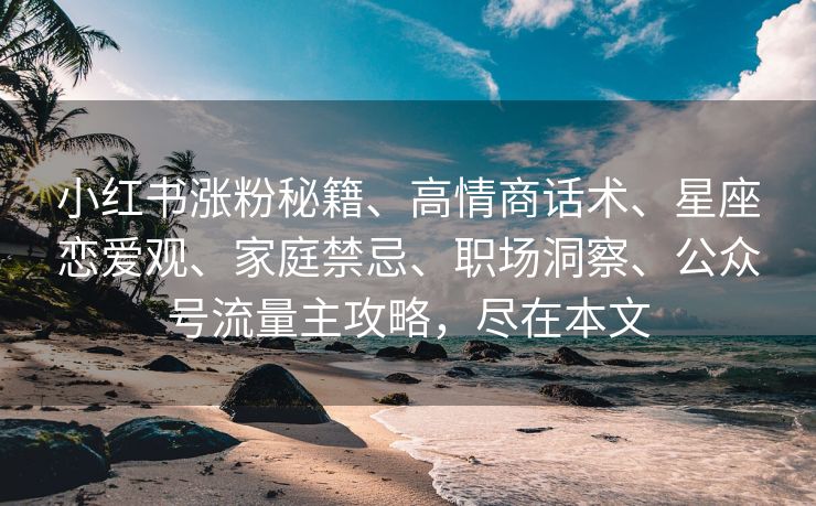 小红书涨粉秘籍、高情商话术、星座恋爱观、家庭禁忌、职场洞察、公众号流量主攻略，尽在本文
