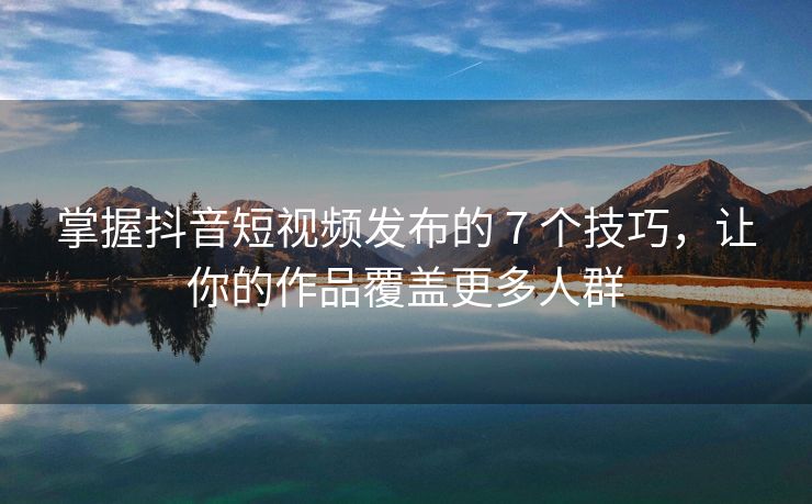 掌握抖音短视频发布的 7 个技巧，让你的作品覆盖更多人群
