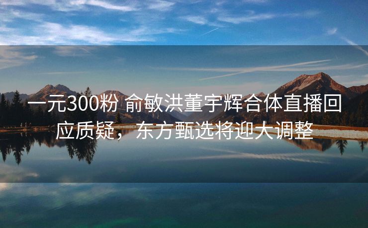 一元300粉 俞敏洪董宇辉合体直播回应质疑，东方甄选将迎大调整
