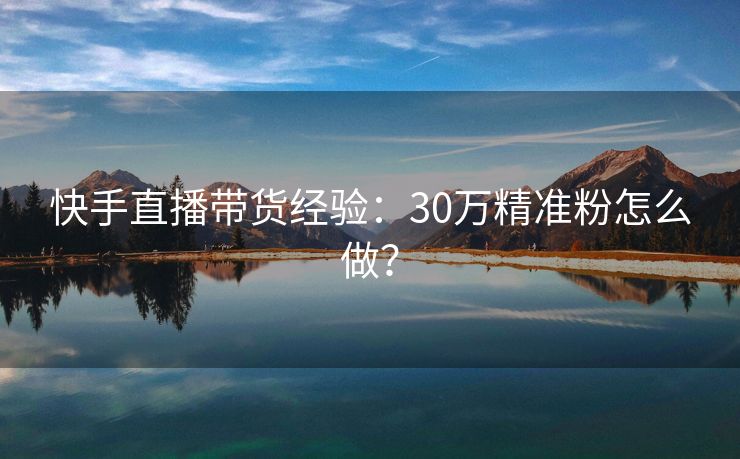 快手直播带货经验：30万精准粉怎么做？