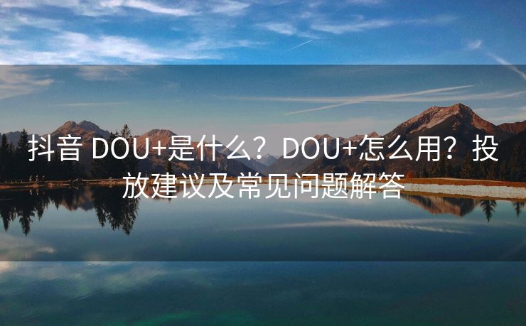 抖音 DOU+是什么？DOU+怎么用？投放建议及常见问题解答