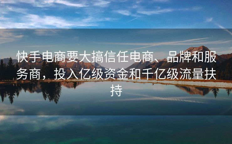 快手电商要大搞信任电商、品牌和服务商，投入亿级资金和千亿级流量扶持